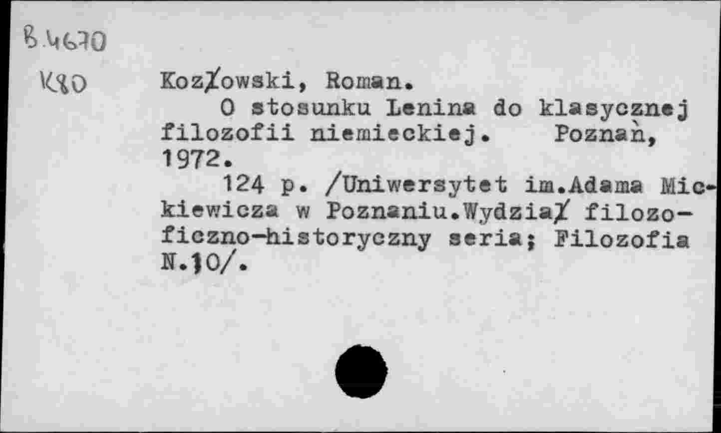 ﻿'(.40 Koz/owski, Roman.
0 stosunku Lenina do klasycznej filozofii niemieckiej. Poznan, 1972.
124 p. /Uhiwersytet im.Adama Mie kiewicza w Poznaniu.Wydzia/ filozo-ficzno—historyczny séria ; Pilozofia N.10/.